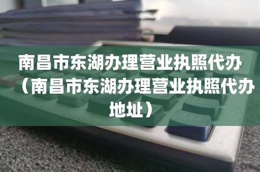 南昌市东湖办理营业执照代办（南昌市东湖办理营业执照代办地址）