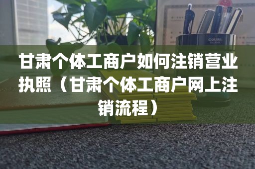 甘肃个体工商户如何注销营业执照（甘肃个体工商户网上注销流程）