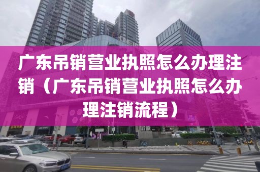 广东吊销营业执照怎么办理注销（广东吊销营业执照怎么办理注销流程）