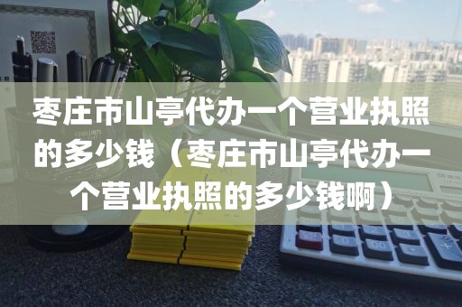 枣庄市山亭代办一个营业执照的多少钱（枣庄市山亭代办一个营业执照的多少钱啊）