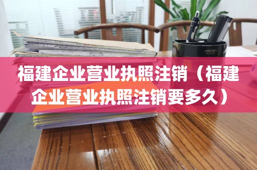 福建企业营业执照注销（福建企业营业执照注销要多久）