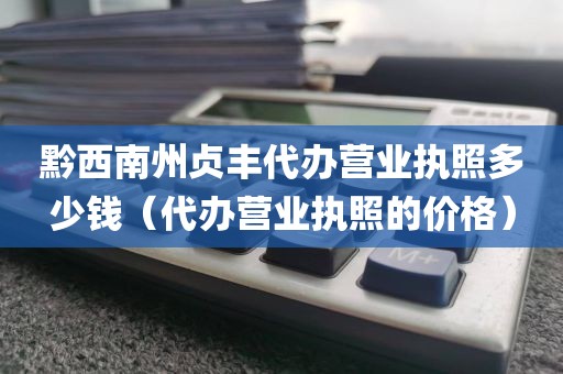 黔西南州贞丰代办营业执照多少钱（代办营业执照的价格）