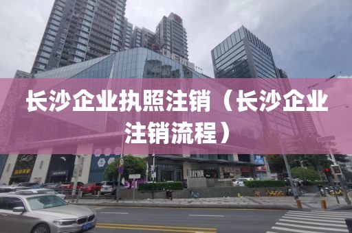长沙企业执照注销(长沙企业注销流程)