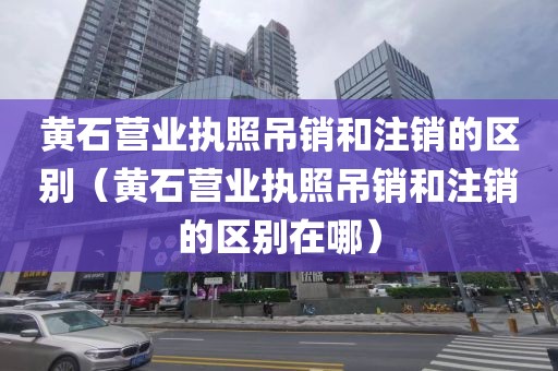 黄石营业执照吊销和注销的区别（黄石营业执照吊销和注销的区别在哪）
