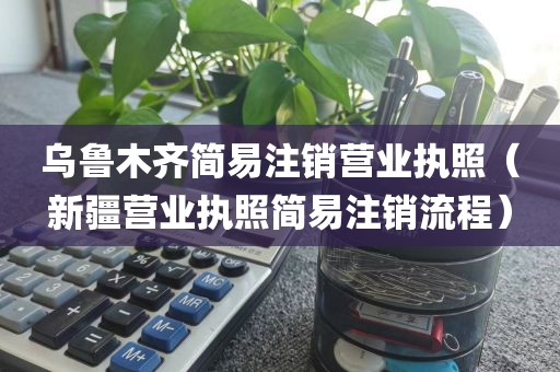 乌鲁木齐简易注销营业执照（新疆营业执照简易注销流程）