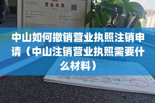 中山如何撤销营业执照注销申请（中山注销营业执照需要什么材料）