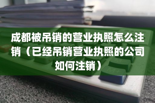 成都被吊销的营业执照怎么注销（已经吊销营业执照的公司如何注销）