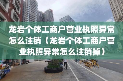 龙岩个体工商户营业执照异常怎么注销（龙岩个体工商户营业执照异常怎么注销掉）