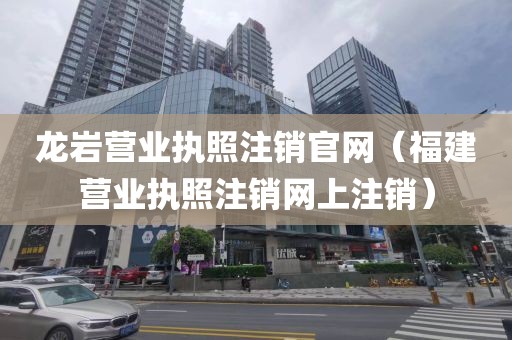 龙岩营业执照注销官网（福建营业执照注销网上注销）