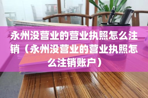 永州没营业的营业执照怎么注销（永州没营业的营业执照怎么注销账户）