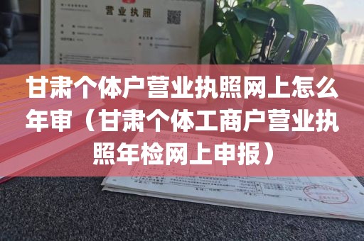 甘肃个体户营业执照网上怎么年审（甘肃个体工商户营业执照年检网上申报）