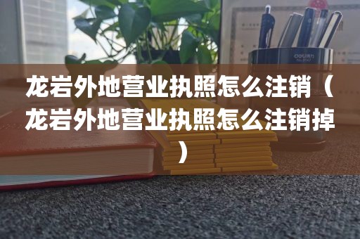 龙岩外地营业执照怎么注销（龙岩外地营业执照怎么注销掉）
