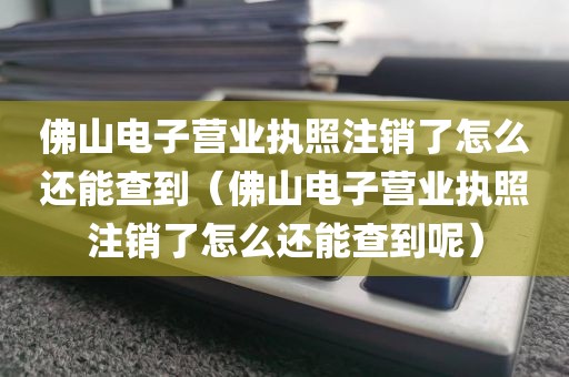 佛山电子营业执照注销了怎么还能查到（佛山电子营业执照注销了怎么还能查到呢）