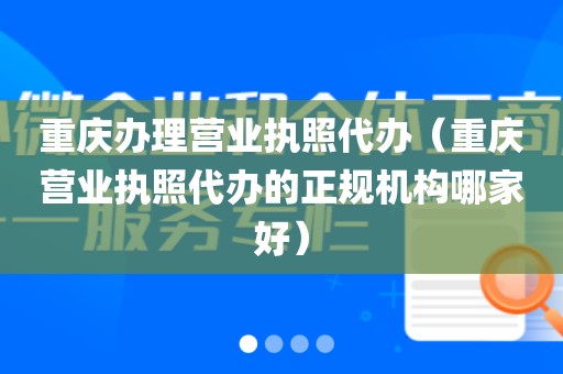 重庆办理营业执照代办（重庆营业执照代办的正规机构哪家好）
