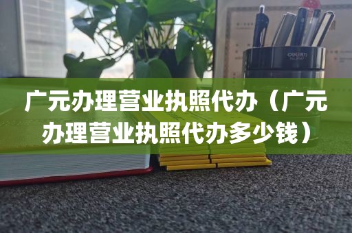 广元办理营业执照代办（广元办理营业执照代办多少钱）