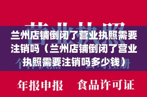 兰州店铺倒闭了营业执照需要注销吗（兰州店铺倒闭了营业执照需要注销吗多少钱）