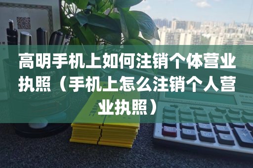 高明手机上如何注销个体营业执照（手机上怎么注销个人营业执照）