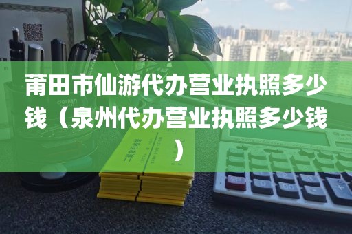 莆田市仙游代办营业执照多少钱（泉州代办营业执照多少钱）