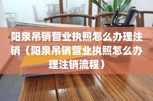 阳泉吊销营业执照怎么办理注销（阳泉吊销营业执照怎么办理注销流程）