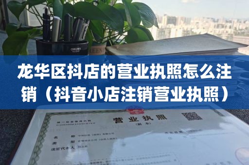 龙华区抖店的营业执照怎么注销（抖音小店注销营业执照）