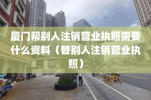 厦门帮别人注销营业执照需要什么资料（替别人注销营业执照）