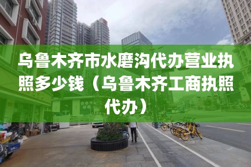 乌鲁木齐市水磨沟代办营业执照多少钱（乌鲁木齐工商执照代办）