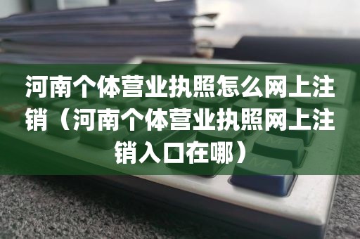 河南个体营业执照怎么网上注销(河南个体营业执照网上注销入口在哪)