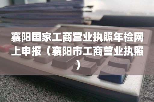 襄阳国家工商营业执照年检网上申报(襄阳市工商营业执照)