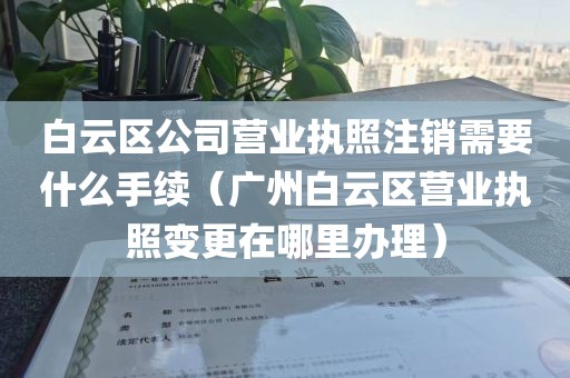 白云区公司营业执照注销需要什么手续（广州白云区营业执照变更在哪里办理）