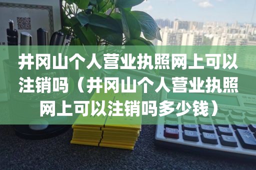 井冈山个人营业执照网上可以注销吗（井冈山个人营业执照网上可以注销吗多少钱）