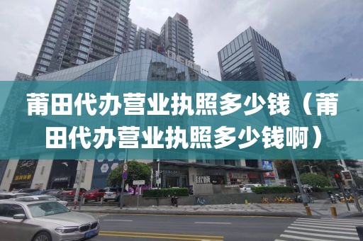 莆田代办营业执照多少钱（莆田代办营业执照多少钱啊）