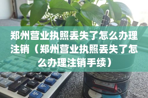 郑州营业执照丢失了怎么办理注销（郑州营业执照丢失了怎么办理注销手续）
