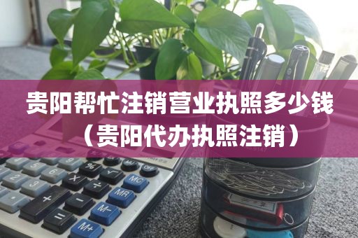 贵阳帮忙注销营业执照多少钱（贵阳代办执照注销）