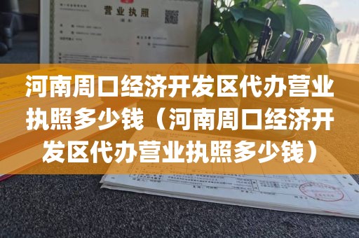 河南周口经济开发区代办营业执照多少钱(河南周口经济开发区代办营业执照多少钱)