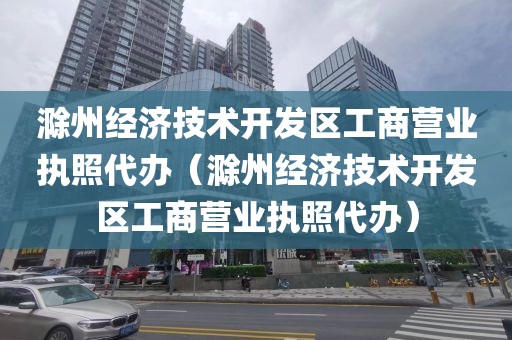 滁州经济技术开发区工商营业执照代办（滁州经济技术开发区工商营业执照代办）