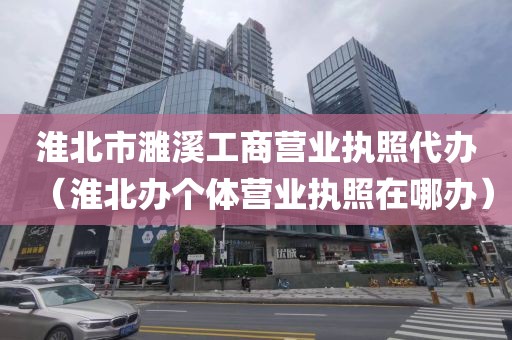 淮北市濉溪工商营业执照代办(淮北办个体营业执照在哪办)