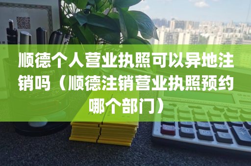 顺德个人营业执照可以异地注销吗（顺德注销营业执照预约哪个部门）