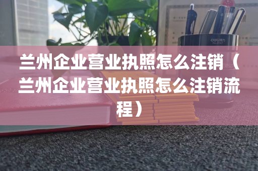 兰州企业营业执照怎么注销（兰州企业营业执照怎么注销流程）