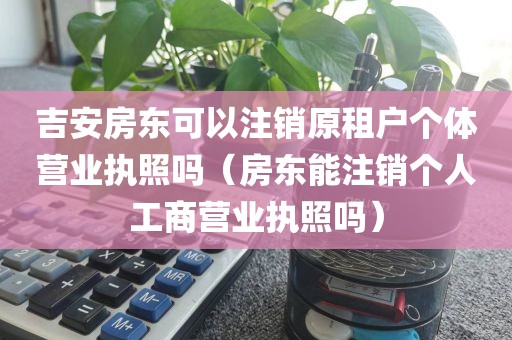 吉安房东可以注销原租户个体营业执照吗（房东能注销个人工商营业执照吗）