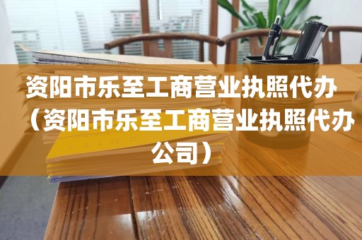 资阳市乐至工商营业执照代办（资阳市乐至工商营业执照代办公司）