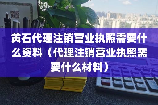 黄石代理注销营业执照需要什么资料（代理注销营业执照需要什么材料）