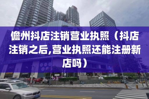 儋州抖店注销营业执照（抖店注销之后,营业执照还能注册新店吗）