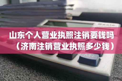 山东个人营业执照注销要钱吗（济南注销营业执照多少钱）