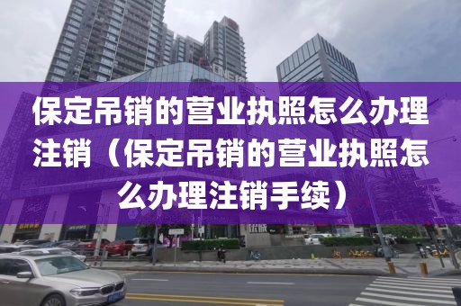 保定吊销的营业执照怎么办理注销（保定吊销的营业执照怎么办理注销手续）