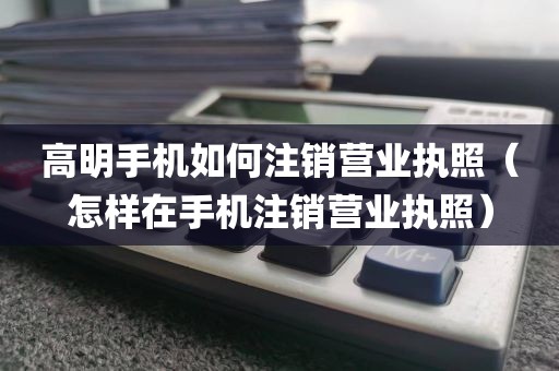 高明手机如何注销营业执照（怎样在手机注销营业执照）