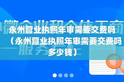 永州营业执照年审需要交费吗（永州营业执照年审需要交费吗多少钱）