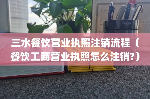 三水餐饮营业执照注销流程（餐饮工商营业执照怎么注销?）