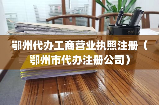 鄂州代办工商营业执照注册(鄂州市代办注册公司)