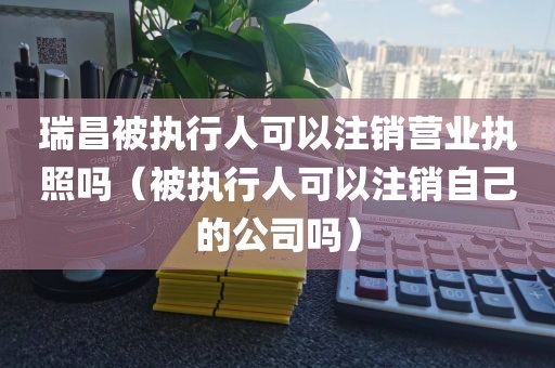瑞昌被执行人可以注销营业执照吗（被执行人可以注销自己的公司吗）