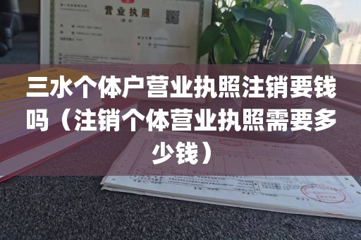 三水个体户营业执照注销要钱吗（注销个体营业执照需要多少钱）
